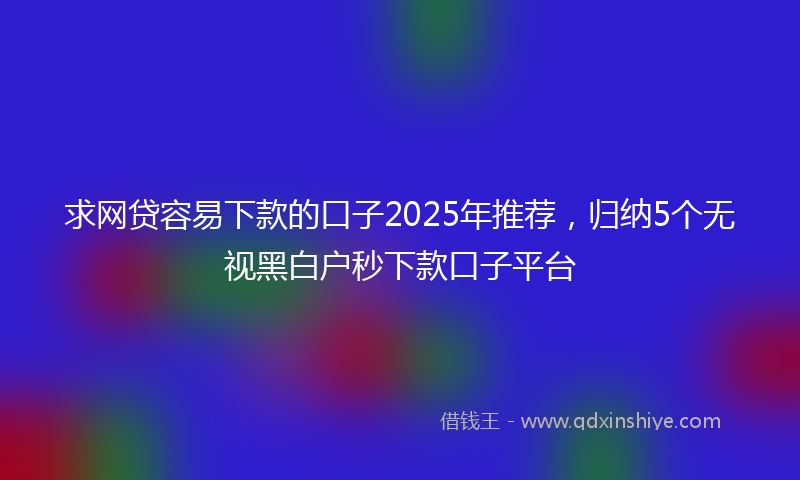 求网贷容易下款的口子2025年推荐，归纳5个无视黑白户秒下款口子平台