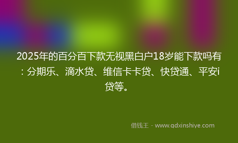 2025年的百分百下款无视黑白户18岁能下款吗有：分期乐、滴水贷、维信卡卡贷、快贷通、平安i贷等。
