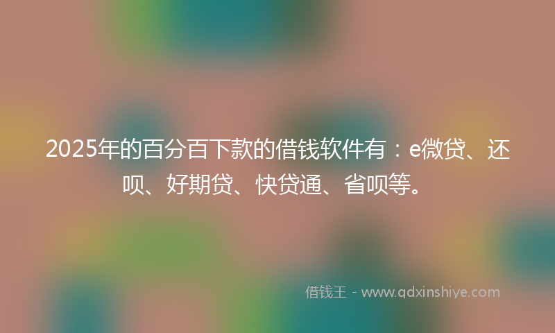 2025年的百分百下款的借钱软件有：e微贷、还呗、好期贷、快贷通、省呗等。