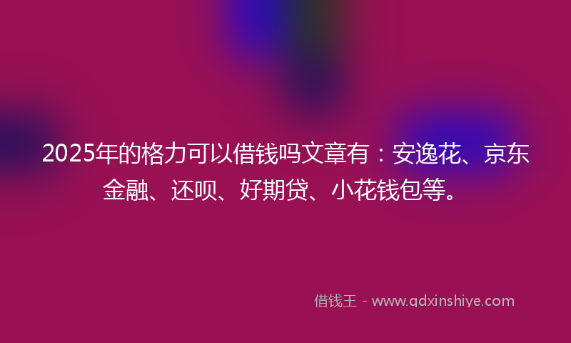 2025年的格力可以借钱吗文章有：安逸花、京东金融、还呗、好期贷、小花钱包等。