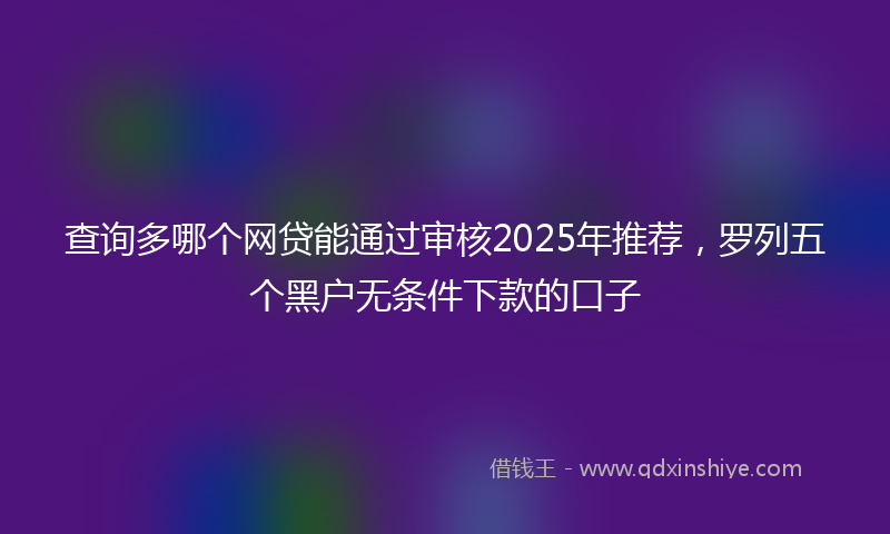 查询多哪个网贷能通过审核2025年推荐，罗列五个黑户无条件下款的口子