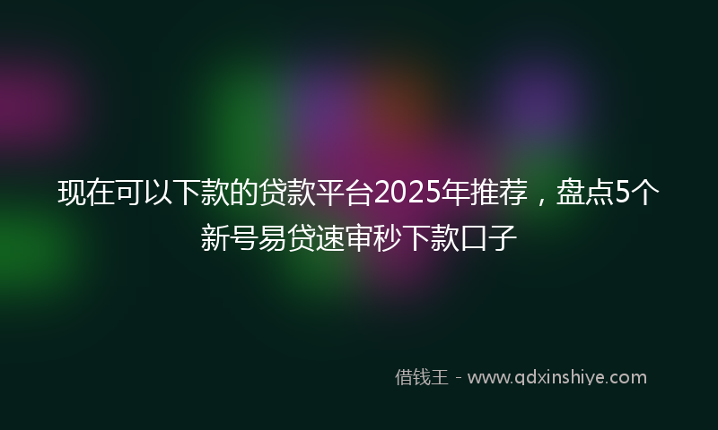 现在可以下款的贷款平台2025年推荐,盘点5个新号易贷速审秒下款口子