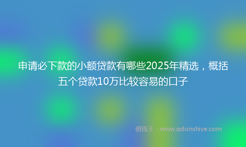 申请必下款的小额贷款有哪些2025年精选，概括五个贷款10万比较容易的口子