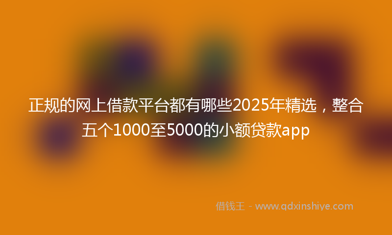 正规的网上借款平台都有哪些2025年精选，整合五个1000至5000的小额贷款app
