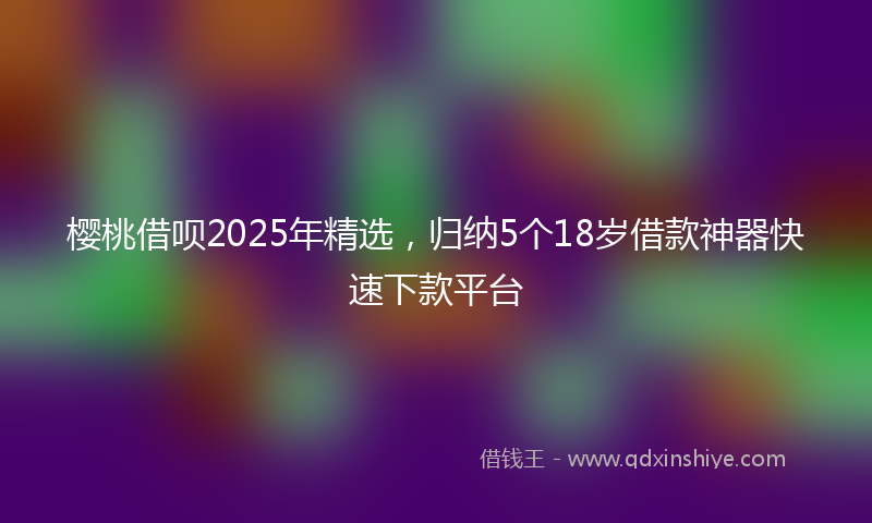 樱桃借呗2025年精选，归纳5个18岁借款神器快速下款平台