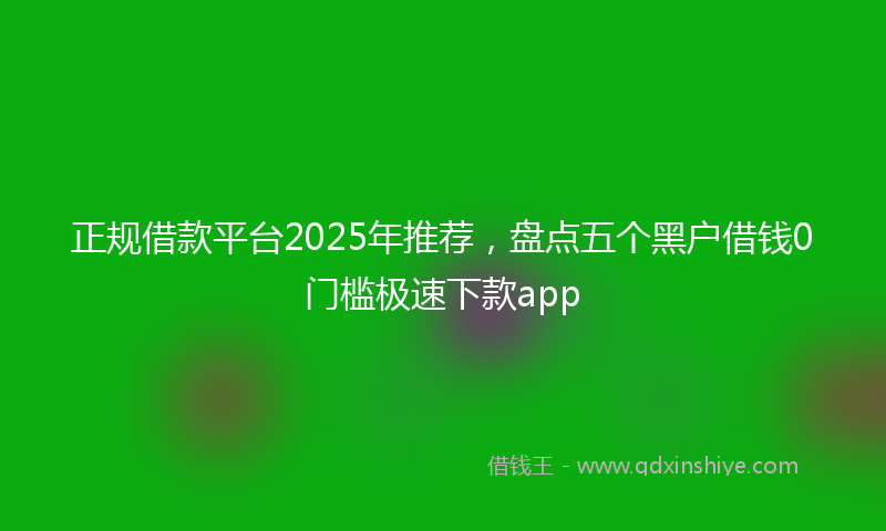 正规借款平台2025年推荐，盘点五个黑户借钱0门槛极速下款app