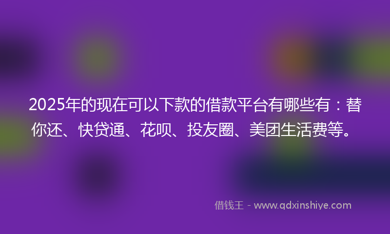 2025年的现在可以下款的借款平台有哪些有：替你还、快贷通、花呗、投友圈、美团生活费等。