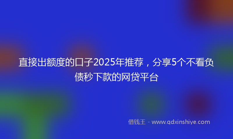 直接出额度的口子2025年推荐，分享5个不看负债秒下款的网贷平台