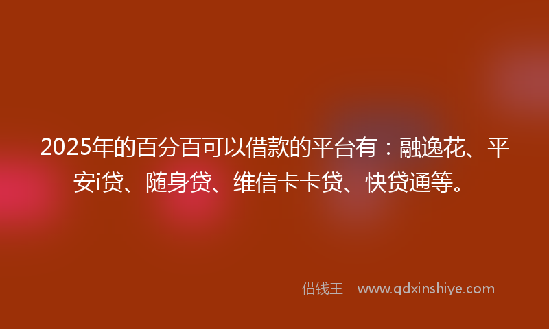 2025年的百分百可以借款的平台有：融逸花、平安i贷、随身贷、维信卡卡贷、快贷通等。