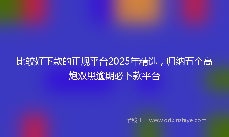 比较好下款的正规平台2025年精选，归纳五个高炮双黑逾期必下款平台