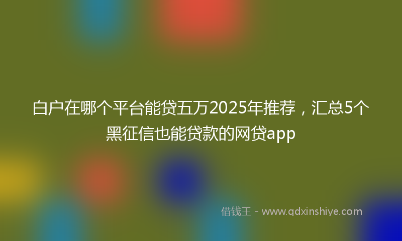 白户在哪个平台能贷五万2025年推荐，汇总5个黑征信也能贷款的网贷app