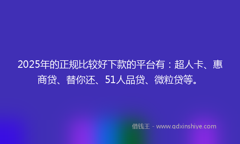 2025年的正规比较好下款的平台有：超人卡、惠商贷、替你还、51人品贷、微粒贷等。