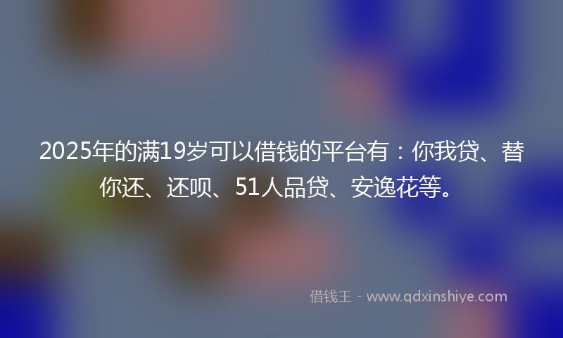 2025年的满19岁可以借钱的平台有：你我贷、替你还、还呗、51人品贷、安逸花等。