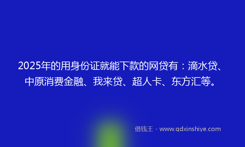 2025年的用身份证就能下款的网贷有：滴水贷、中原消费金融、我来贷、超人卡、东方汇等。