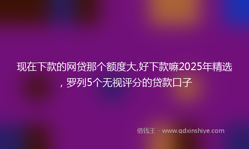 现在下款的网贷那个额度大,好下款嘛2025年精选,罗列5个无视评分的贷款口子