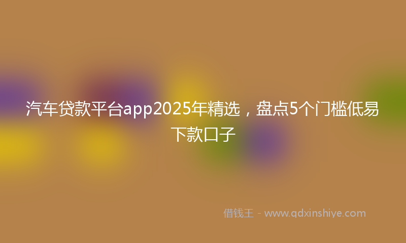 汽车贷款平台app2025年精选，盘点5个门槛低易下款口子