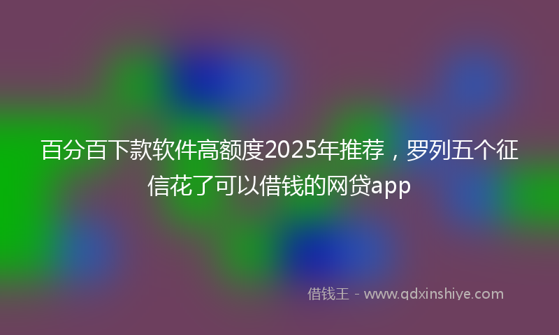 百分百下款软件高额度2025年推荐，罗列五个征信花了可以借钱的网贷app