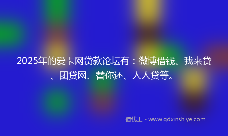 2025年的爱卡网贷款论坛有：微博借钱、我来贷、团贷网、替你还、人人贷等。