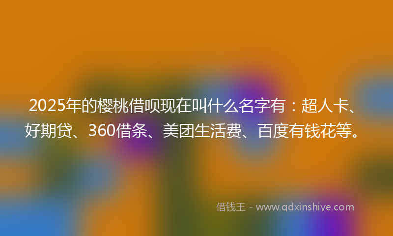 2025年的樱桃借呗现在叫什么名字有：超人卡、好期贷、360借条、美团生活费、百度有钱花等。