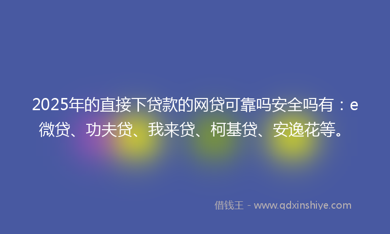 2025年的直接下贷款的网贷可靠吗安全吗有：e微贷、功夫贷、我来贷、柯基贷、安逸花等。