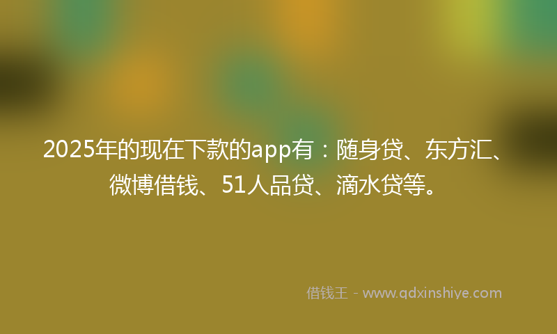 2025年的现在下款的app有：随身贷、东方汇、微博借钱、51人品贷、滴水贷等。