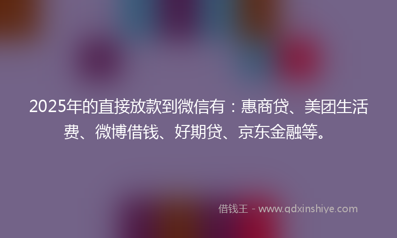 2025年的直接放款到微信有：惠商贷、美团生活费、微博借钱、好期贷、京东金融等。