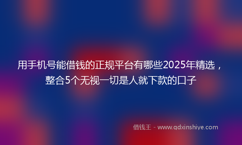 用手机号能借钱的正规平台有哪些2025年精选，整合5个无视一切是人就下款的口子