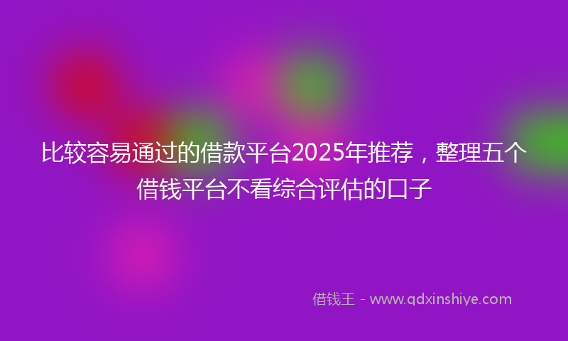 比较容易通过的借款平台2025年推荐，整理五个借钱平台不看综合评估的口子