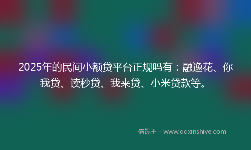 2025年的民间小额贷平台正规吗有：融逸花、你我贷、读秒贷、我来贷、小米贷款等。