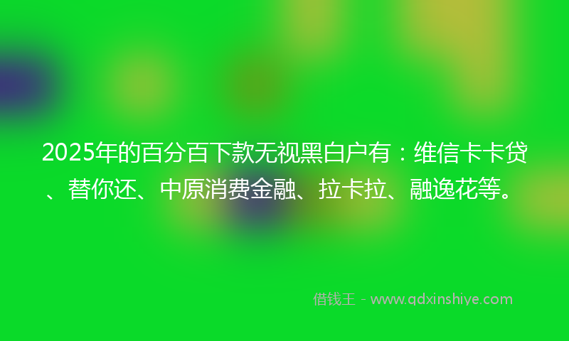 2025年的百分百下款无视黑白户有：维信卡卡贷、替你还、中原消费金融、拉卡拉、融逸花等。