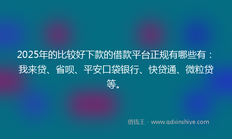 2025年的比较好下款的借款平台正规有哪些有：我来贷、省呗、平安口袋银行、快贷通、微粒贷等。