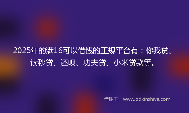 2025年的满16可以借钱的正规平台有：你我贷、读秒贷、还呗、功夫贷、小米贷款等。