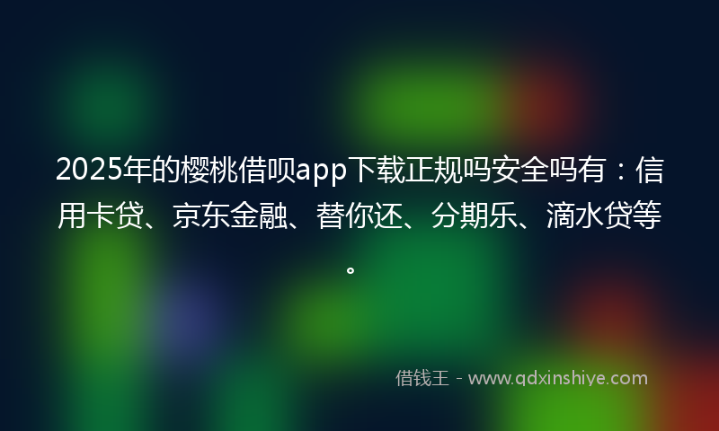 2025年的樱桃借呗app下载正规吗安全吗有:信用卡贷、京东金融、替你还、分期乐、滴水贷等。