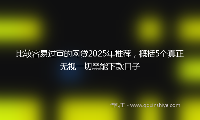 比较容易过审的网贷2025年推荐，概括5个真正无视一切黑能下款口子