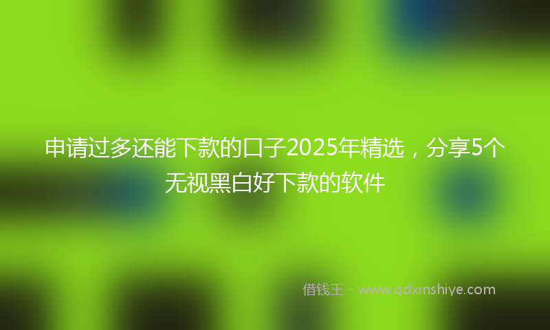 申请过多还能下款的口子2025年精选,分享5个无视黑白好下款的软件