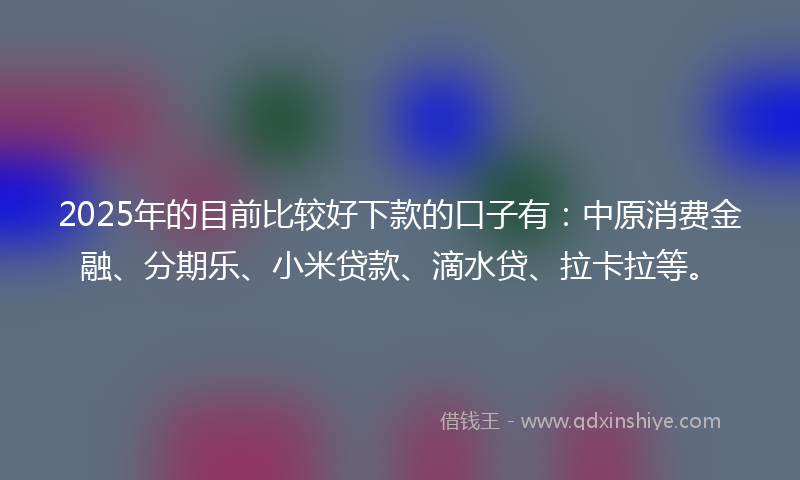 2025年的目前比较好下款的口子有：中原消费金融、分期乐、小米贷款、滴水贷、拉卡拉等。