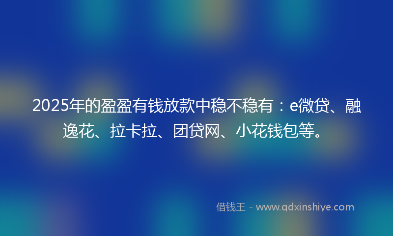 2025年的盈盈有钱放款中稳不稳有：e微贷、融逸花、拉卡拉、团贷网、小花钱包等。