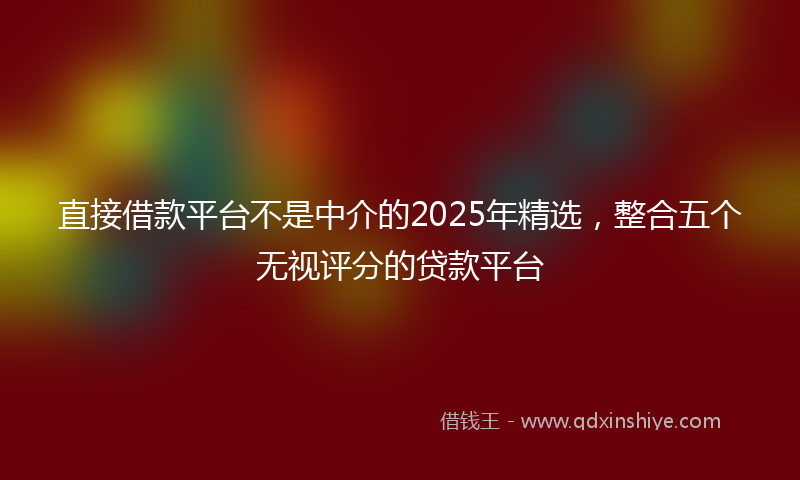 直接借款平台不是中介的2025年精选，整合五个无视评分的贷款平台