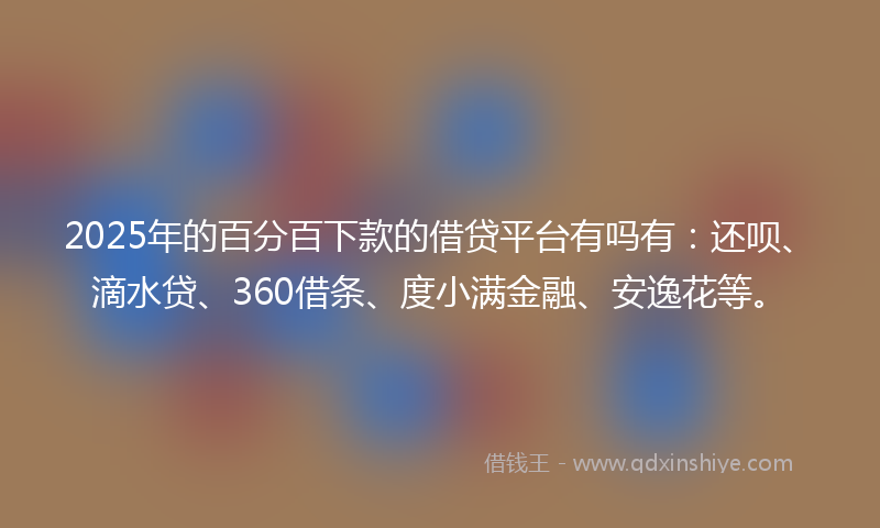 2025年的百分百下款的借贷平台有吗有：还呗、滴水贷、360借条、度小满金融、安逸花等。