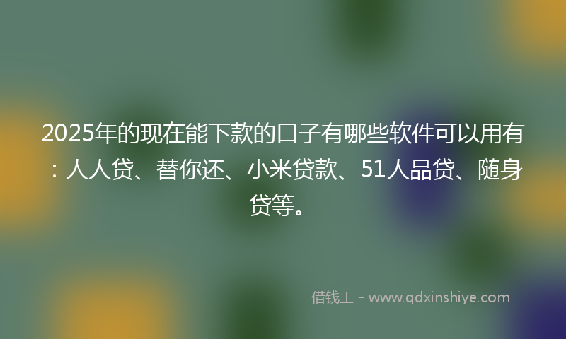 2025年的现在能下款的口子有哪些软件可以用有：人人贷、替你还、小米贷款、51人品贷、随身贷等。