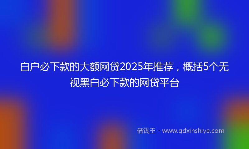 白户必下款的大额网贷2025年推荐，概括5个无视黑白必下款的网贷平台