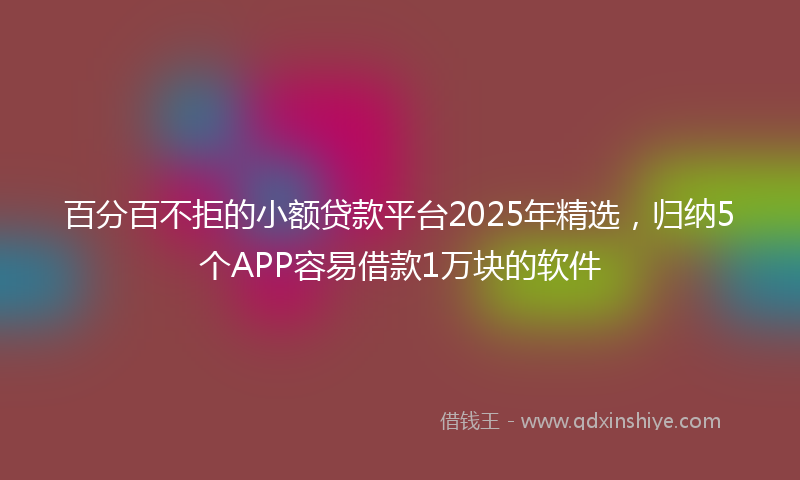 百分百不拒的小额贷款平台2025年精选，归纳5个APP容易借款1万块的软件
