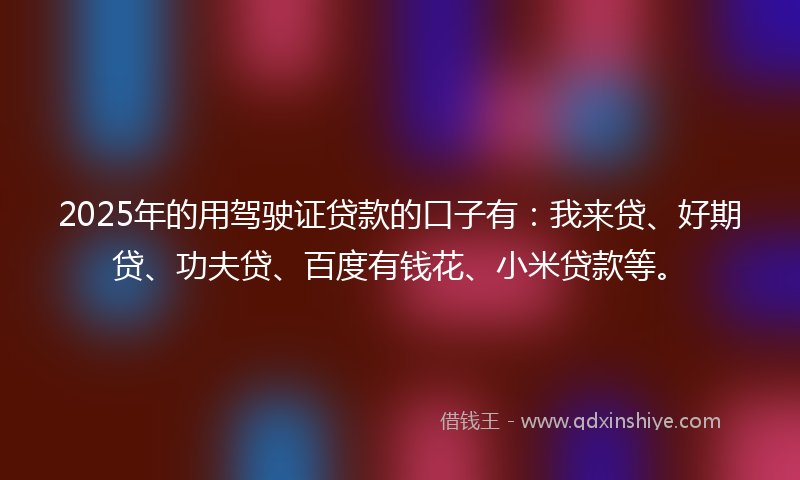 2025年的用驾驶证贷款的口子有：我来贷、好期贷、功夫贷、百度有钱花、小米贷款等。