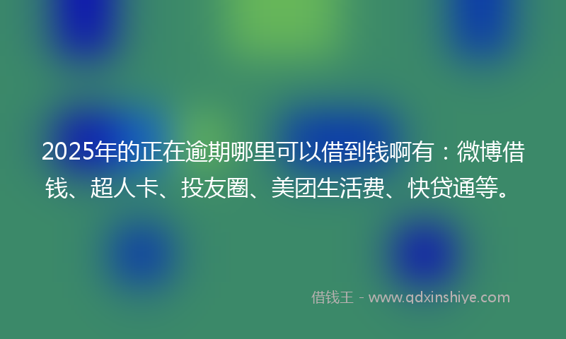 2025年的正在逾期哪里可以借到钱啊有：微博借钱、超人卡、投友圈、美团生活费、快贷通等。