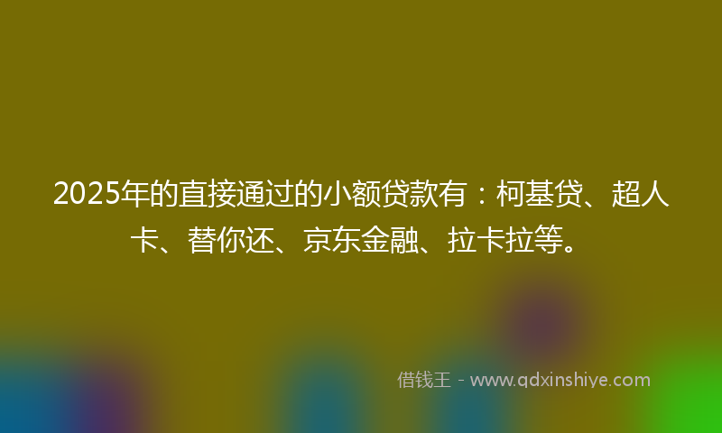 2025年的直接通过的小额贷款有：柯基贷、超人卡、替你还、京东金融、拉卡拉等。