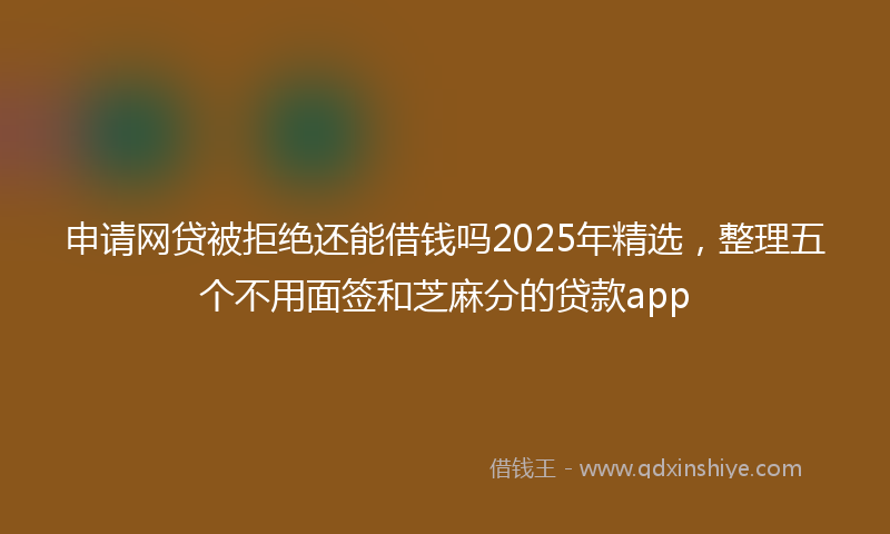 申请网贷被拒绝还能借钱吗2025年精选,整理五个不用面签和芝麻分的贷款app