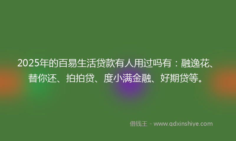 2025年的百易生活贷款有人用过吗有：融逸花、替你还、拍拍贷、度小满金融、好期贷等。