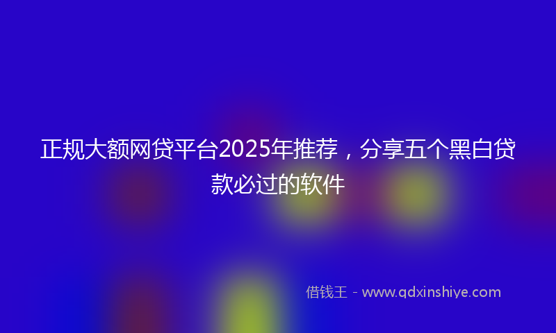 正规大额网贷平台2025年推荐，分享五个黑白贷款必过的软件