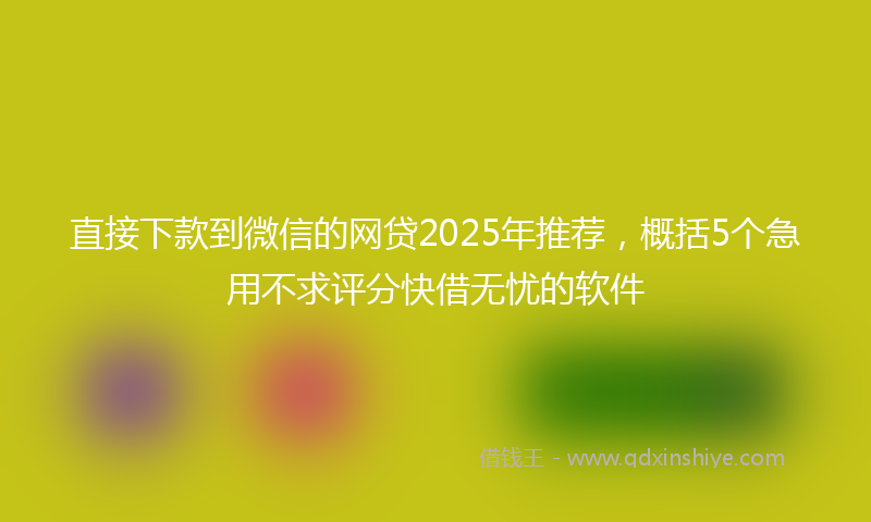 直接下款到微信的网贷2025年推荐，概括5个急用不求评分快借无忧的软件