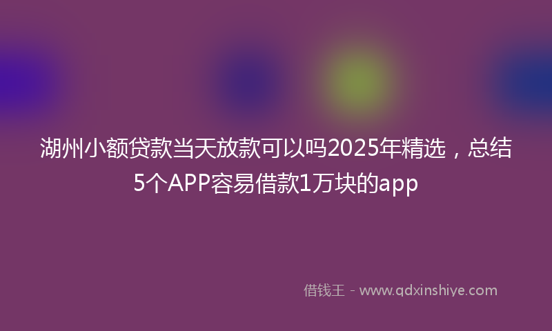 湖州小额贷款当天放款可以吗2025年精选，总结5个APP容易借款1万块的app